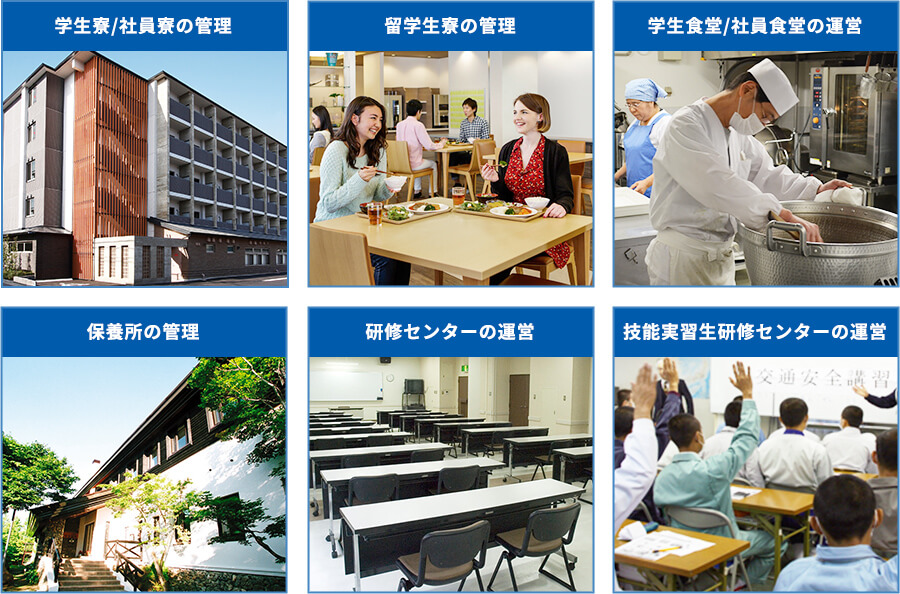 学生寮/社員寮の管理 留学生寮の管理 学生食堂/社員食堂の運営 保養所の管理 研修センターの運営 技能実習生研修センターの運営
